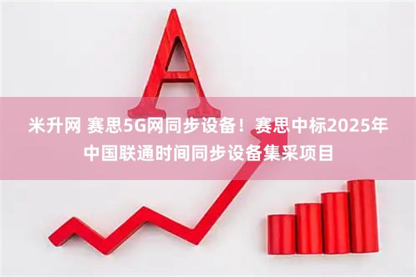 米升网 赛思5G网同步设备！赛思中标2025年中国联通时间同步设备集采项目
