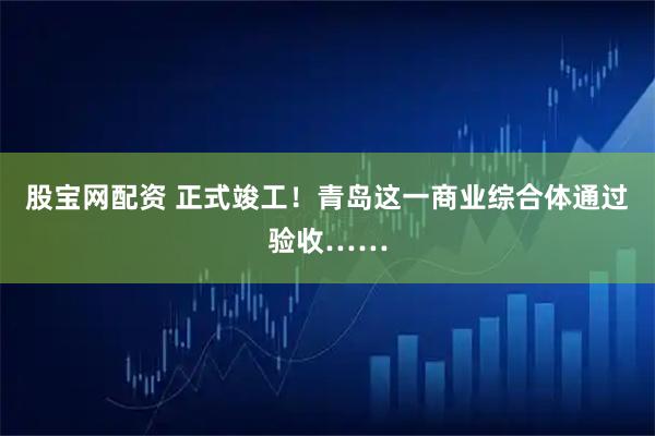 股宝网配资 正式竣工！青岛这一商业综合体通过验收……