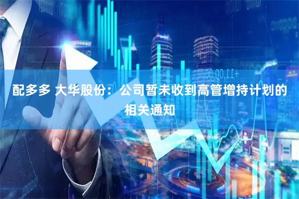 配多多 大华股份：公司暂未收到高管增持计划的相关通知