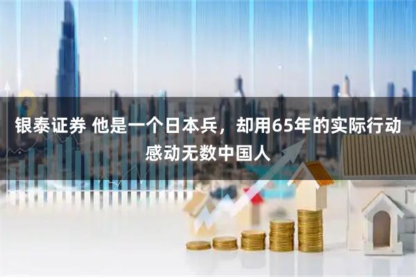 银泰证券 他是一个日本兵，却用65年的实际行动感动无数中国人
