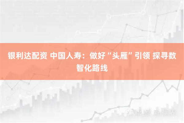 银利达配资 中国人寿：做好“头雁”引领 探寻数智化路线