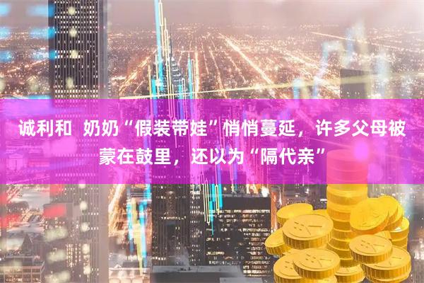 诚利和  奶奶“假装带娃”悄悄蔓延，许多父母被蒙在鼓里，还以为“隔代亲”