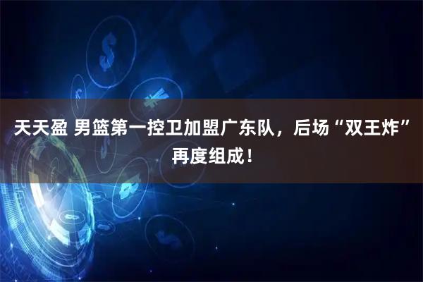 天天盈 男篮第一控卫加盟广东队，后场“双王炸”再度组成！