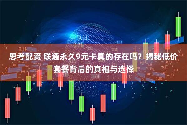 思考配资 联通永久9元卡真的存在吗？揭秘低价套餐背后的真相与选择