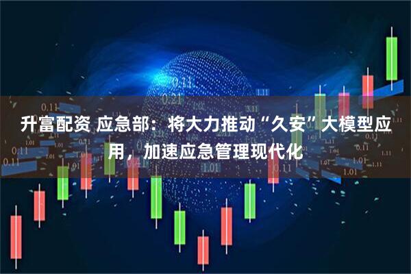 升富配资 应急部：将大力推动“久安”大模型应用，加速应急管理现代化