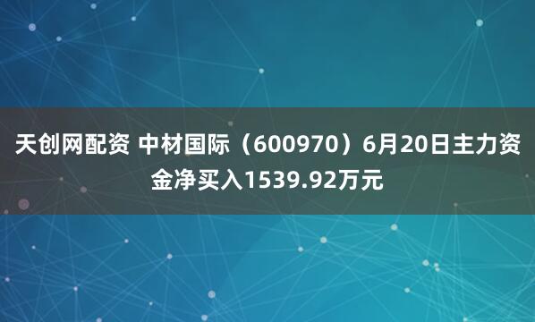 天创网配资 中材国际（600970）6月20日主力资金净买入1539.92万元