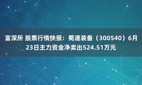 富深所 股票行情快报：蜀道装备（300540）6月23日主力资金净卖出524.51万元