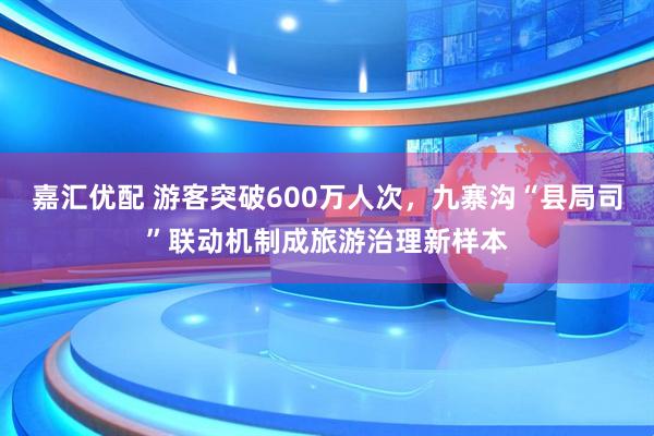 嘉汇优配 游客突破600万人次，九寨沟“县局司”联动机制成旅游治理新样本