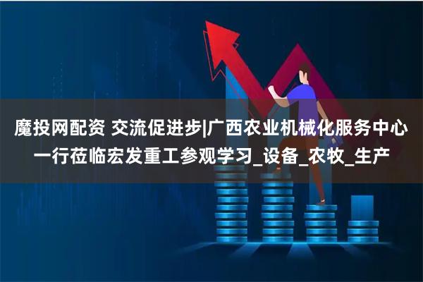 魔投网配资 交流促进步|广西农业机械化服务中心一行莅临宏发重工参观学习_设备_农牧_生产