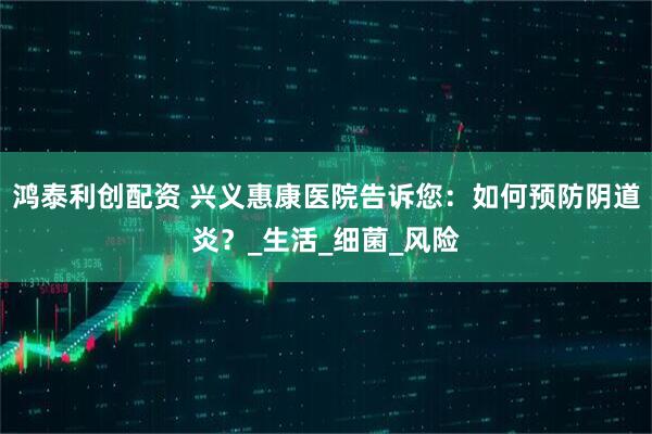 鸿泰利创配资 兴义惠康医院告诉您：如何预防阴道炎？_生活_细菌_风险