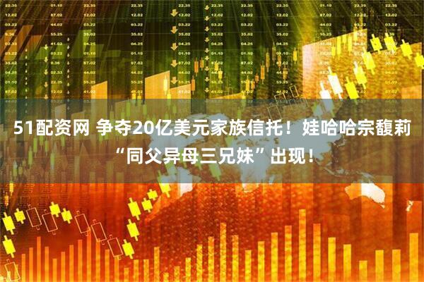 51配资网 争夺20亿美元家族信托！娃哈哈宗馥莉“同父异母三兄妹”出现！