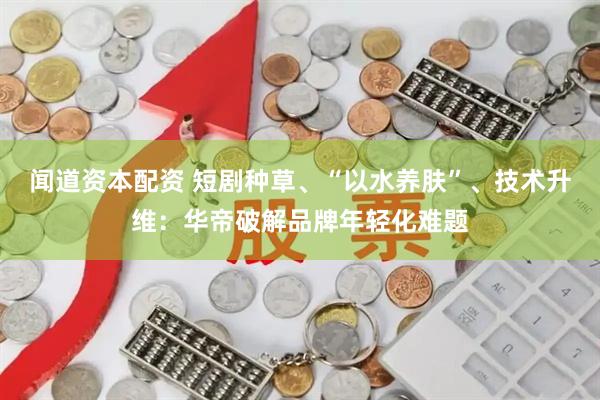 闻道资本配资 短剧种草、“以水养肤”、技术升维：华帝破解品牌年轻化难题
