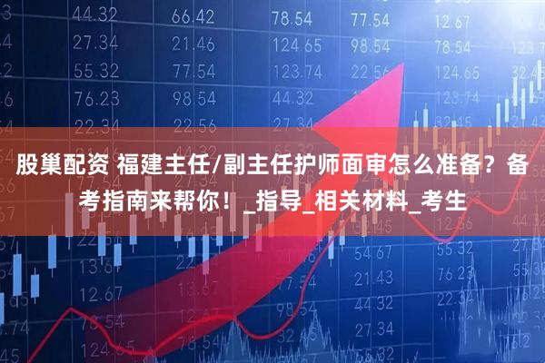 股巢配资 福建主任/副主任护师面审怎么准备？备考指南来帮你！_指导_相关材料_考生