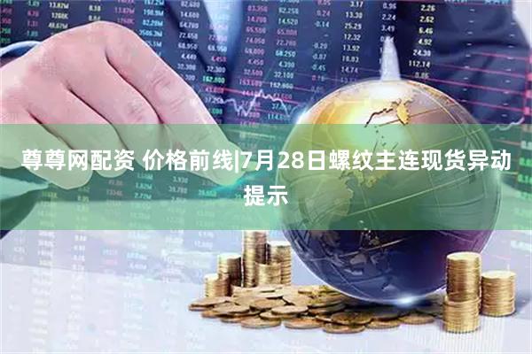 尊尊网配资 价格前线|7月28日螺纹主连现货异动提示