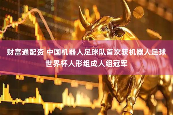 财富通配资 中国机器人足球队首次获机器人足球世界杯人形组成人组冠军