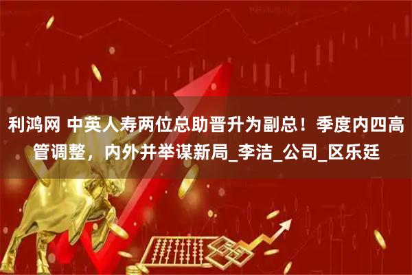 利鸿网 中英人寿两位总助晋升为副总！季度内四高管调整，内外并举谋新局_李洁_公司_区乐廷