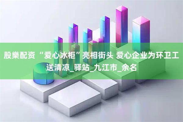 股樂配资 “爱心冰柜”亮相街头 爱心企业为环卫工送清凉_驿站_九江市_余名
