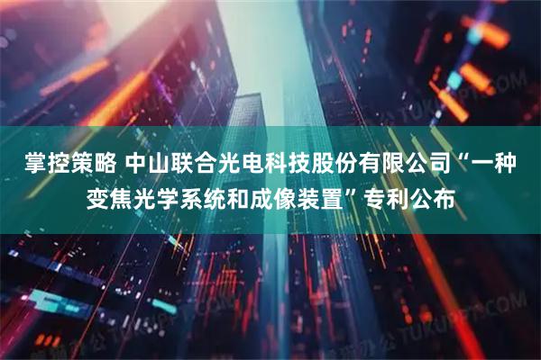 掌控策略 中山联合光电科技股份有限公司“一种变焦光学系统和成像装置”专利公布