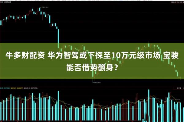 牛多财配资 华为智驾或下探至10万元级市场 宝骏能否借势翻身？