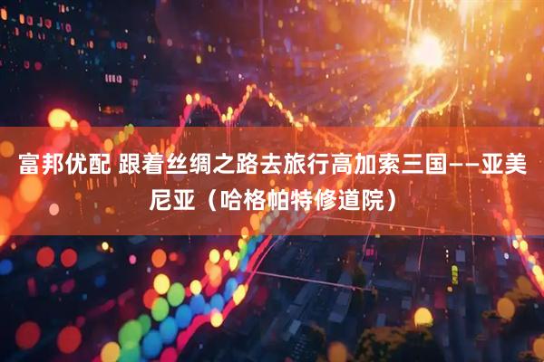 富邦优配 跟着丝绸之路去旅行高加索三国——亚美尼亚（哈格帕特修道院）