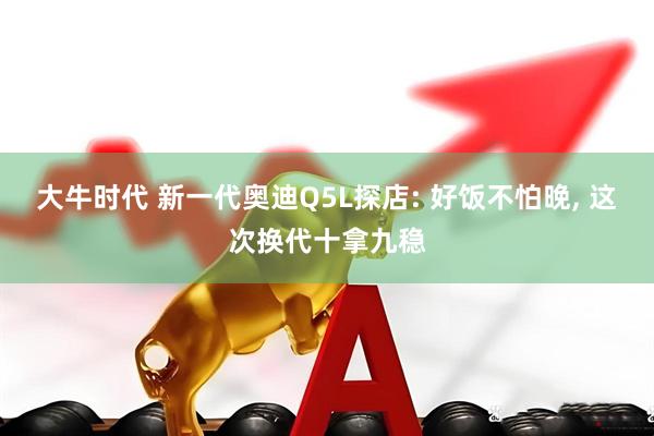 大牛时代 新一代奥迪Q5L探店: 好饭不怕晚, 这次换代十拿九稳