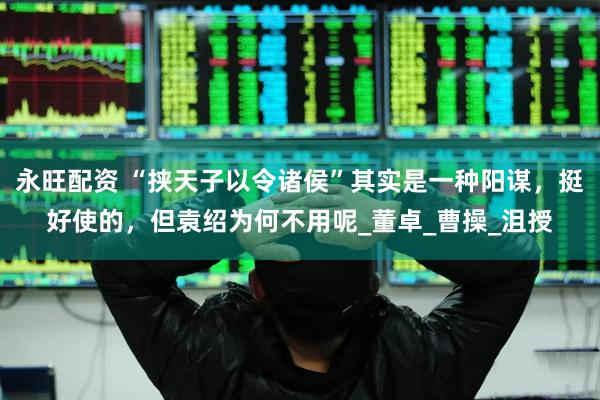 永旺配资 “挟天子以令诸侯”其实是一种阳谋，挺好使的，但袁绍为何不用呢_董卓_曹操_沮授