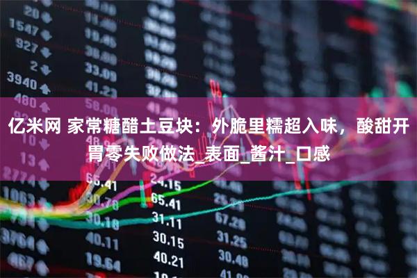 亿米网 家常糖醋土豆块：外脆里糯超入味，酸甜开胃零失败做法_表面_酱汁_口感