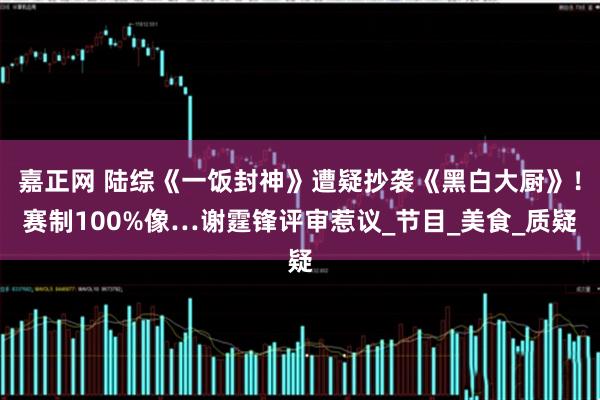 嘉正网 陆综《一饭封神》遭疑抄袭《黑白大厨》！赛制100%像…谢霆锋评审惹议_节目_美食_质疑