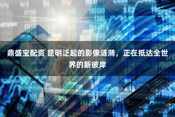 鼎盛宝配资 昆明泛起的影像涟漪，正在抵达全世界的新彼岸