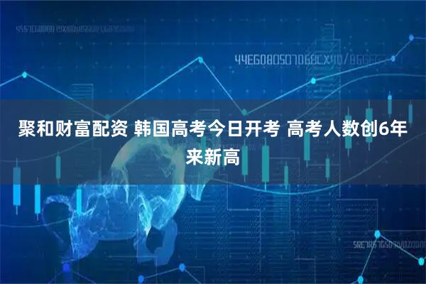 聚和财富配资 韩国高考今日开考 高考人数创6年来新高