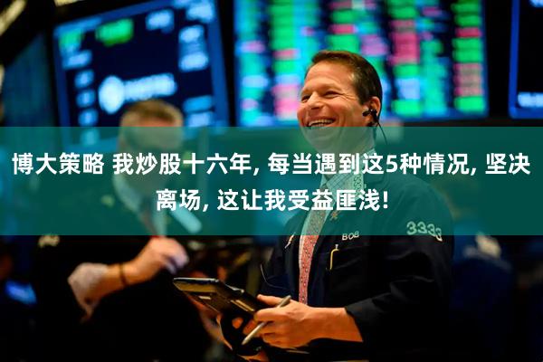 博大策略 我炒股十六年, 每当遇到这5种情况, 坚决离场, 这让我受益匪浅!